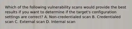 Which of the following vulnerability scans would provide the best results if you want to determine if the target's configuration settings are correct? A. Non-credentialed scan B. Credentialed scan C. External scan D. Internal scan