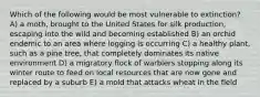 Which of the following would be most vulnerable to extinction? A) a moth, brought to the United States for silk production, escaping into the wild and becoming established B) an orchid endemic to an area where logging is occurring C) a healthy plant, such as a pine tree, that completely dominates its native environment D) a migratory flock of warblers stopping along its winter route to feed on local resources that are now gone and replaced by a suburb E) a mold that attacks wheat in the field