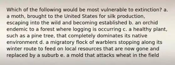 Which of the following would be most vulnerable to extinction? a. a moth, brought to the United States for silk production, escaping into the wild and becoming established b. an orchid endemic to a forest where logging is occurring c. a healthy plant, such as a pine tree, that completely dominates its native environment d. a migratory flock of warblers stopping along its winter route to feed on local resources that are now gone and replaced by a suburb e. a mold that attacks wheat in the field