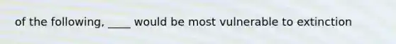 of the following, ____ would be most vulnerable to extinction