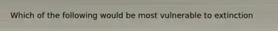 Which of the following would be most vulnerable to extinction