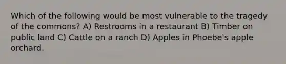 Which of the following would be most vulnerable to the tragedy of the commons? A) Restrooms in a restaurant B) Timber on public land C) Cattle on a ranch D) Apples in Phoebe's apple orchard.