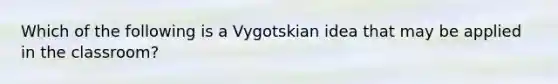 Which of the following is a Vygotskian idea that may be applied in the classroom?