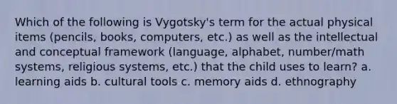 Which of the following is Vygotsky's term for the actual physical items (pencils, books, computers, etc.) as well as the intellectual and conceptual framework (language, alphabet, number/math systems, religious systems, etc.) that the child uses to learn? a. learning aids b. cultural tools c. memory aids d. ethnography