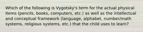 Which of the following is Vygotsky's term for the actual physical items (pencils, books, computers, etc.) as well as the intellectual and conceptual framework (language, alphabet, number/math systems, religious systems, etc.) that the child uses to learn?