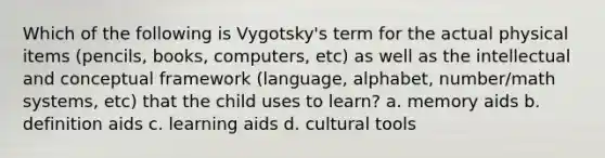 Which of the following is Vygotsky's term for the actual physical items (pencils, books, computers, etc) as well as the intellectual and conceptual framework (language, alphabet, number/math systems, etc) that the child uses to learn? a. memory aids b. definition aids c. learning aids d. cultural tools