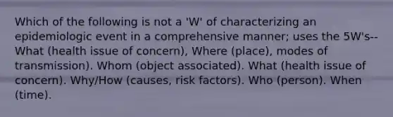 Which of the following is not a 'W' of characterizing an epidemiologic event in a comprehensive manner; uses the 5W's-- What (health issue of concern), Where (place), modes of transmission). Whom (object associated). What (health issue of concern). Why/How (causes, risk factors). Who (person). When (time).