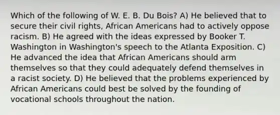 Which of the following of W. E. B. Du Bois? A) He believed that to secure their civil rights, African Americans had to actively oppose racism. B) He agreed with the ideas expressed by Booker T. Washington in Washington's speech to the Atlanta Exposition. C) He advanced the idea that African Americans should arm themselves so that they could adequately defend themselves in a racist society. D) He believed that the problems experienced by African Americans could best be solved by the founding of vocational schools throughout the nation.