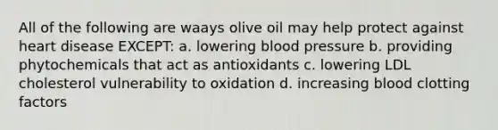 All of the following are waays olive oil may help protect against heart disease EXCEPT: a. lowering blood pressure b. providing phytochemicals that act as antioxidants c. lowering LDL cholesterol vulnerability to oxidation d. increasing blood clotting factors