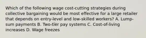 Which of the following wage cost-cutting strategies during collective bargaining would be most effective for a large retailer that depends on entry-level and low-skilled workers? A. Lump-sum payments B. Two-tier pay systems C. Cost-of-living increases D. Wage freezes