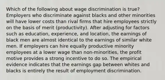 Which of the following about wage discrimination is true? Employers who discriminate against blacks and other minorities will have lower costs than rival firms that hire employees strictly on the basis of merit (productivity). After adjusting for factors such as education, experience, and location, the earnings of black men are almost identical to the earnings of similar white men. If employers can hire equally productive minority employees at a lower wage than non-minorities, the profit motive provides a strong incentive to do so. The empirical evidence indicates that the earnings gap between whites and blacks is entirely the result of employment discrimination.