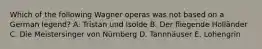 Which of the following Wagner operas was not based on a German legend? A. Tristan und Isolde B. Der fliegende Holländer C. Die Meistersinger von Nürnberg D. Tannhäuser E. Lohengrin