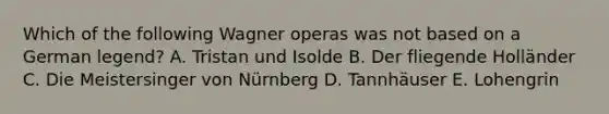 Which of the following Wagner operas was not based on a German legend? A. Tristan und Isolde B. Der fliegende Holländer C. Die Meistersinger von Nürnberg D. Tannhäuser E. Lohengrin