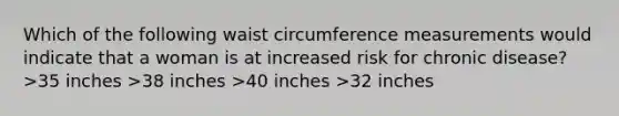 Which of the following waist circumference measurements would indicate that a woman is at increased risk for chronic disease? >35 inches >38 inches >40 inches >32 inches