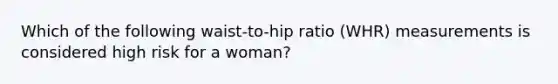 Which of the following waist-to-hip ratio (WHR) measurements is considered high risk for a woman?