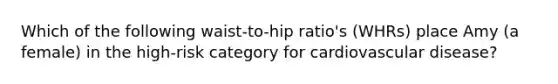 Which of the following waist-to-hip ratio's (WHRs) place Amy (a female) in the high-risk category for cardiovascular disease?