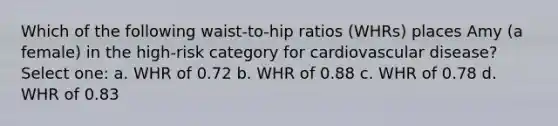 Which of the following waist-to-hip ratios (WHRs) places Amy (a female) in the high-risk category for cardiovascular disease? Select one: a. WHR of 0.72 b. WHR of 0.88 c. WHR of 0.78 d. WHR of 0.83