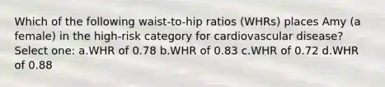 Which of the following waist-to-hip ratios (WHRs) places Amy (a female) in the high-risk category for cardiovascular disease? Select one: a.WHR of 0.78 b.WHR of 0.83 c.WHR of 0.72 d.WHR of 0.88