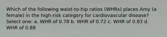 Which of the following waist-to-hip ratios (WHRs) places Amy (a female) in the high-risk category for cardiovascular disease? Select one: a. WHR of 0.78 b. WHR of 0.72 c. WHR of 0.83 d. WHR of 0.88