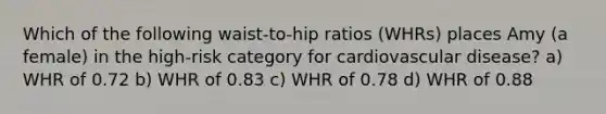 Which of the following waist-to-hip ratios (WHRs) places Amy (a female) in the high-risk category for cardiovascular disease? a) WHR of 0.72 b) WHR of 0.83 c) WHR of 0.78 d) WHR of 0.88