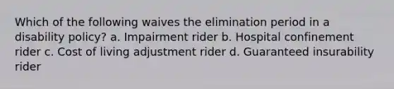 Which of the following waives the elimination period in a disability policy? a. Impairment rider b. Hospital confinement rider c. Cost of living adjustment rider d. Guaranteed insurability rider