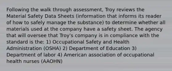 Following the walk through assessment, Troy reviews the Material Safety Data Sheets (information that informs its reader of how to safely manage the substance) to determine whether all materials used at the company have a safety sheet. The agency that will oversee that Troy's company is in compliance with the standard is the: 1) Occupational Safety and Health Administration (OSHA) 2) Department of Education 3) Department of labor 4) American association of occupational health nurses (AAOHN)