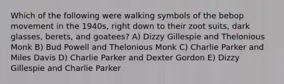 Which of the following were walking symbols of the bebop movement in the 1940s, right down to their zoot suits, dark glasses, berets, and goatees? A) Dizzy Gillespie and Thelonious Monk B) Bud Powell and Thelonious Monk C) Charlie Parker and Miles Davis D) Charlie Parker and Dexter Gordon E) Dizzy Gillespie and Charlie Parker