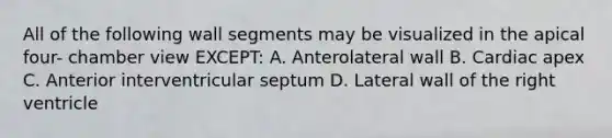 All of the following wall segments may be visualized in the apical four- chamber view EXCEPT: A. Anterolateral wall B. Cardiac apex C. Anterior interventricular septum D. Lateral wall of the right ventricle