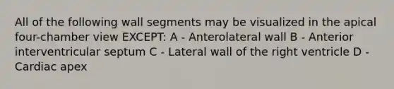 All of the following wall segments may be visualized in the apical four-chamber view EXCEPT: A - Anterolateral wall B - Anterior interventricular septum C - Lateral wall of the right ventricle D - Cardiac apex