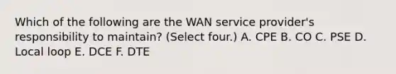 Which of the following are the WAN service provider's responsibility to maintain? (Select four.) A. CPE B. CO C. PSE D. Local loop E. DCE F. DTE