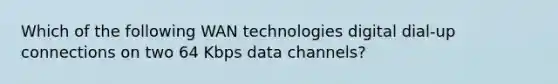 Which of the following WAN technologies digital dial-up connections on two 64 Kbps data channels?