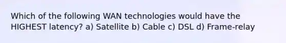 Which of the following WAN technologies would have the HIGHEST latency? a) Satellite b) Cable c) DSL d) Frame-relay