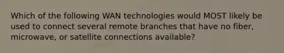 Which of the following WAN technologies would MOST likely be used to connect several remote branches that have no fiber, microwave, or satellite connections available?