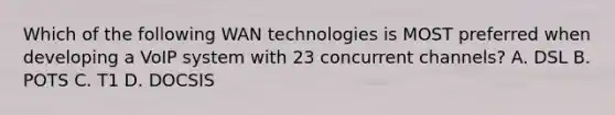 Which of the following WAN technologies is MOST preferred when developing a VoIP system with 23 concurrent channels? A. DSL B. POTS C. T1 D. DOCSIS