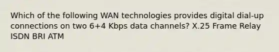 Which of the following WAN technologies provides digital dial-up connections on two 6+4 Kbps data channels? X.25 Frame Relay ISDN BRI ATM