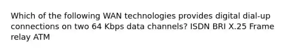 Which of the following WAN technologies provides digital dial-up connections on two 64 Kbps data channels? ISDN BRI X.25 Frame relay ATM