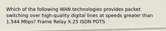 Which of the following WAN technologies provides packet switching over high-quality digital lines at speeds greater than 1.544 Mbps? Frame Relay X.25 ISDN POTS