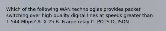 Which of the following WAN technologies provides packet switching over high-quality digital lines at speeds greater than 1.544 Mbps? A. X.25 B. Frame relay C. POTS D. ISDN