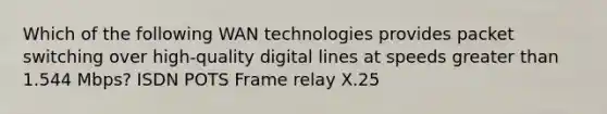 Which of the following WAN technologies provides packet switching over high-quality digital lines at speeds greater than 1.544 Mbps? ISDN POTS Frame relay X.25