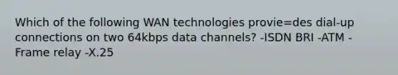 Which of the following WAN technologies provie=des dial-up connections on two 64kbps data channels? -ISDN BRI -ATM -Frame relay -X.25