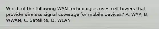 Which of the following WAN technologies uses cell towers that provide wireless signal coverage for mobile devices? A. WAP, B. WWAN, C. Satellite, D. WLAN