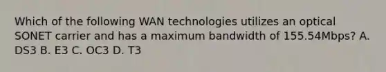 Which of the following WAN technologies utilizes an optical SONET carrier and has a maximum bandwidth of 155.54Mbps? A. DS3 B. E3 C. OC3 D. T3