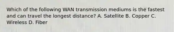 Which of the following WAN transmission mediums is the fastest and can travel the longest distance? A. Satellite B. Copper C. Wireless D. Fiber