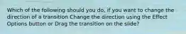 Which of the following should you do, if you want to change the direction of a transition Change the direction using the Effect Options button or Drag the transition on the slide?