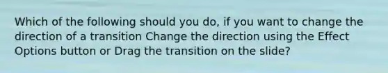 Which of the following should you do, if you want to change the direction of a transition Change the direction using the Effect Options button or Drag the transition on the slide?