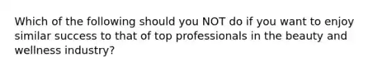 Which of the following should you NOT do if you want to enjoy similar success to that of top professionals in the beauty and wellness industry?