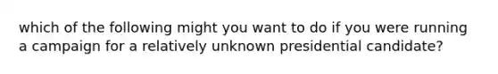 which of the following might you want to do if you were running a campaign for a relatively unknown presidential candidate?