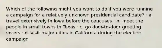 Which of the following might you want to do if you were running a campaign for a relatively unknown presidential candidate? · a. travel extensively in Iowa before the caucuses · b. meet the people in small towns in Texas · c. go door-to-door greeting voters · d. visit major cities in California during the election campaign