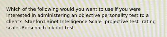 Which of the following would you want to use if you were interested in administering an objective personality test to a client? -Stanford-Binet Intelligence Scale -projective test -rating scale -Rorschach inkblot test