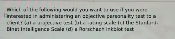 Which of the following would you want to use if you were interested in administering an objective personality test to a client? (a) a projective test (b) a rating scale (c) the Stanford-Binet Intelligence Scale (d) a Rorschach inkblot test